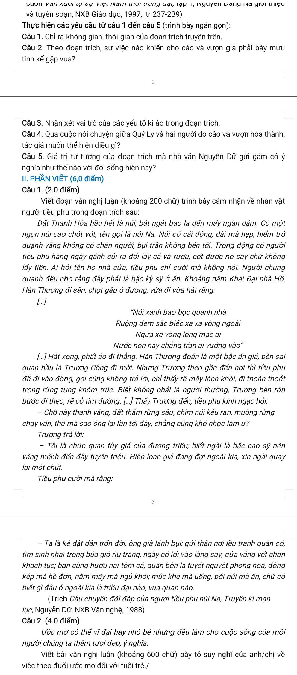 cốn Văn xuối tự Sự Việt Nam thời trung đại, tạp 1, Nguyễn Đang Na giới thiệu
và tuyển soạn, NXB Giáo dục, 1997, tr 237-239)
Thực hiện các yêu cầu từ câu 1 đến câu 5 (trình bày ngắn gọn):
Câu 1. Chỉ ra không gian, thời gian của đoạn trích truyện trên.
Câu 2. Theo đoạn trích, sự việc nào khiến cho cáo và vượn già phải bày mưu
tính kế gặp vua?
2
Câu 3. Nhận xét vai trò của các yếu tố kì ảo trong đoạn trích.
Câu 4. Qua cuộc nói chuyện giữa Quý Ly và hai người do cáo và vượn hóa thành,
tác giả muốn thể hiện điều gì?
Câu 5. Giá trị tư tưởng của đoạn trích mà nhà văn Nguyễn Dữ gửi gắm có ý
nghĩa như thế nào với đời sống hiện nay?
II. PHAN VIẾT (6,0 điểm)
Câu 1. (2.0 điểm)
Viết đoạn văn nghị luận (khoảng 200 chữ) trình bày cảm nhận về nhân vật
người tiều phu trong đoạn trích sau:
Đất Thanh Hóa hầu hết là núi, bát ngát bao la đến mấy ngàn dặm. Có một
ngọn núi cao chót vót, tên gọi là núi Na. Núi có cái động, dài mà hẹp, hiểm trở
quạnh vắng không có chân người, bụi trần không bén tới. Trong động có người
tiều phu hàng ngày gánh củi ra đổi lấy cá và rượu, cốt được no say chứ không
tấy tiền. Ai hỏi tên họ nhà cửa, tiều phu chỉ cười mà không nói. Người chung
quanh đều cho rằng đây phải là bậc kỳ sỹ ở ấn. Khoảng năm Khai Đại nhà Hồ,
Hán Thương đi săn, chợt gặp ở đường, vừa đi vừa hát rằng:
[...]
“Núi xanh bao bọc quanh nhà
Ruộng đem sắc biếc xa xa vòng ngoài
Ngựa xe võng lọng mặc ai
Nước non này chẳng trần ai vướng vào"
[...] Hát xong, phất áo đi thắng. Hán Thương đoán là một bậc ẩn giả, bèn sai
quan hầu là Trương Công đi mời. Nhưng Trương theo gần đến nơi thì tiều phu
đã đi vào động, gọi cũng không trả lời, chỉ thấy rẽ mây lách khói, đi thoăn thoắt
trong rừng tùng khóm trúc. Biết không phải là người thường, Trương bèn rón
bước đi theo, rẽ cỏ tìm đường. [...] Thấy Trương đến, tiều phu kinh ngạc hỏi:
- Chỗ này thanh vắng, đất thẳm rừng sâu, chim núi kêu ran, muông rừng
chạy vấn, thế mà sao ông lại lần tới đây, chẳng cũng khó nhọc lắm ư?
Trương trả lời:
- Tôi là chức quan tùy giá của đương triều; biết ngài là bậc cao sỹ nên
vâng mệnh đến đây tuyên triệu. Hiện loan giá đang đợi ngoài kia, xin ngài quay
lại một chút.
Tiều phu cười mà rằng:
3
- Ta là kẻ dật dân trốn đời, ông già lánh bụi; gửi thân nơi lều tranh quán cỏ,
tìm sinh nhai trong búa gió rìu trăng, ngày có lối vào làng say, cửa vắng vết chân
khách tục; bạn cùng hươu nai tôm cá, quấn bên là tuyết nguyệt phong hoa, đông
kép mà hè đơn, nằm mây mà ngủ khói; múc khe mà uống, bới núi mà ăn, chứ có
biết gì đâu ở ngoài kia là triều đại nào, vua quan nào.
(Trích Câu chuyện đối đáp của người tiều phu núi Na, Truyền kì mạn
lục, Nguyễn Dữ, NXB Văn nghệ, 1988)
Câu 2. (4.0 điểm)
Ước mơ có thể vĩ đại hay nhỏ bé nhưng đều làm cho cuộc sống của mỗi
người chúng ta thêm tươi đẹp, ý nghĩa.
Viết bài văn nghị luận (khoảng 600 chữ) bày tỏ suy nghĩ của anh/chị về
việc theo đuổi ước mơ đối với tuổi trẻ./