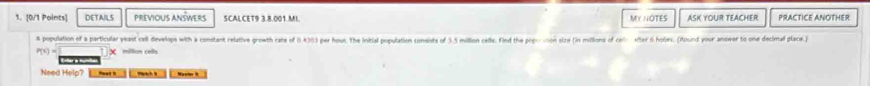 DETAILS PREVIOUS ANSWERS SCALCET9 3.8.001.MI. MY NOTES ASK YOUR TEACHER PRACTICE ANOTHER 
A population of a particular yeast cell develops with a constant relative growth rate of (0.4)0) per hous. The Initial population consists of 3.5 million cells: Find the pop sion size (in milions of ce xter 6 hobes. (Round your anower to one decimal place)
P(t)= million cells 
' 
Need Help? .. Masler i