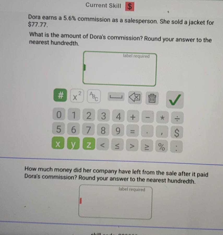 Current Skill $ 
Dora earns a 5.6% commission as a salesperson. She sold a jacket for
$77.77. 
What is the amount of Dora's commission? Round your answer to the 
nearest hundredth. 
label required 
# x^(2^AB_C) 
× 
V 
0 1 2 3 4 + - * ÷
5 6 7 8 9 = ,
x y Z < ≤ > ≥ % : 
How much money did her company have left from the sale after it paid 
Dora's commission? Round your answer to the nearest hundredth. 
label required