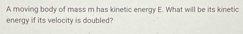 A moving body of mass m has kinetic energy E. What will be its kinetic 
energy if its velocity is doubled?