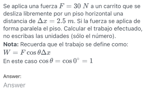 Se aplica una fuerza F=30N a un carrito que se 
desliza libremente por un piso horizontal una 
distancia de △ x=2.5m. Si la fuerza se aplica de 
forma paralela el piso. Calcular el trabajo efectuado, 
no escribas las unidades (sólo el número). 
Nota: Recuerda que el trabajo se define como:
W=Fcos θ △ x
En este caso cos θ =cos 0°=1
Answer: 
Answer