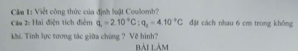 Viết công thức của định luật Coulomb? 
Câu 2: Hai điện tích điểm q_1=2.10^(-9)C; q_2=4.10^(-9)C đặt cách nhau 6 cm trong không 
khí. Tính lực tương tác giữa chúng ? Vẽ hình? 
bài làm