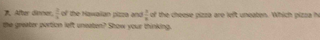 After dinner,  2/3  of the Hawallan pizza and  3/16  of the cheese pizza are left uneaton. Which pizza he 
the greater portion left uneaten? Show your thinking.