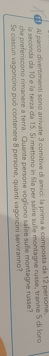 Al parco divertimenti sono arrivate 3 comitive di amici: la prima è composta da 12 persone, 
la seconda da 10 e la terza da 15. Si mettono in fila per salire sulle montagne russe, tranne 5 di loro 
che preferiscono rimanere a terra. Quante persone vogliono salire sulle montagne russe? 
Se ciascun vagoncino può contenere 8 persone, quanti vagoncini serviranno?