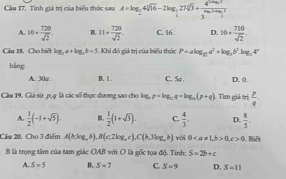 Tính giá trị của biểu thức sau A=log _24sqrt[3](16)-2log _ 1/3 27sqrt[3](3)+frac 4^(2log _2)33^(log _2)2+log _25
A. 10+ 720/sqrt(2) . 11+ 720/sqrt(2) . C. 16. D. 10+ 710/sqrt(2) . 
B.
Câu 18. Cho biết log _2a+log _3b=5. Khi đó giá trị của biểu thức P=alog _sqrt(2)a^2+log _3b^3. log _24°
bằng
A. 30a. B. 1. C. 5a. D. 0.
Câu 19. Giả sứ p, q là các số thực dương sao cho log _9p=log _12q=log _16(p+q). Tìm giá trị  p/q .
A.  1/2 (-1+sqrt(5)).  1/2 (1+sqrt(3)). C.  4/3 . D.  8/5 -
B.
Câu 20. Cho 3 điểm A(b,log _ab), B(c,2log _ac), C(b,3log _ab) với 0, b>0, c>0. Biết
B là trọng tâm của tam giác OAB với O là gốc tọa độ. Tính: S=2b+c
A. S=5 B. S=7 C. S=9 D. S=11