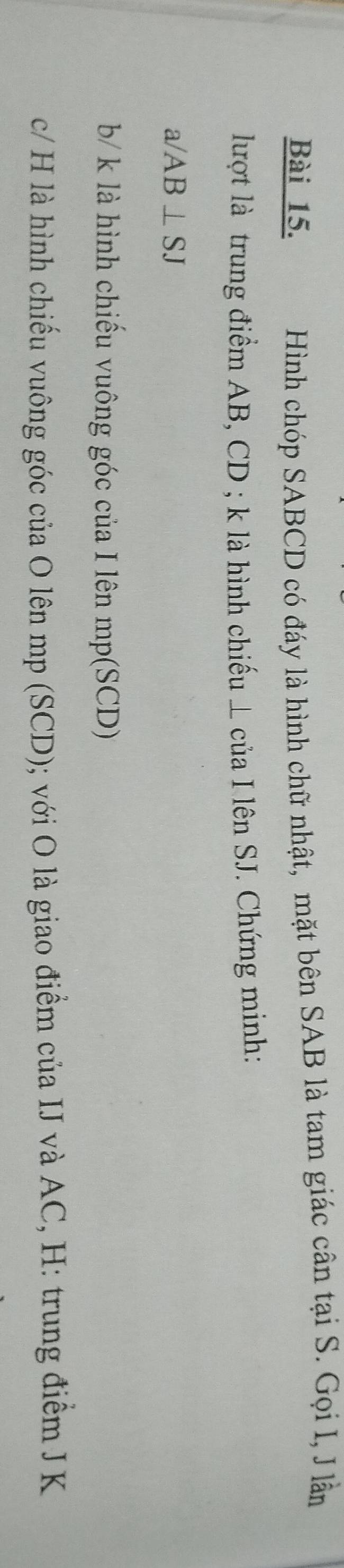 Hình chóp SABCD có đáy là hình chữ nhật, mặt bên SAB là tam giác cân tại S. Gọi I, J lần 
lượt là trung điểm AB, CD; k là hình chiếu ⊥ của I lên SJ. Chứng minh:
a/AB⊥ SJ
b/ k là hình chiếu vuông góc của I lên mp (SCD) 
c/ H là hình chiếu vuông góc của O lên mp (SCD); với O là giao điểm của IJ và AC, H : trung điểm J K