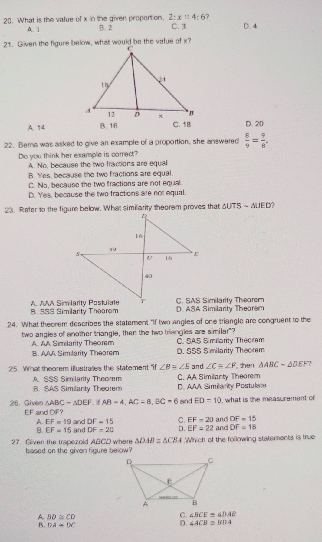 What is the value of x in the given proportion, 2:x::4:6 7
A. 1 B. 2 C. 3 D. 4
A. 14 B. 16 C. 18
D. 20
22. Berna was asked to give an example of a proportion, she answered  8/9 = 9/8 . 
Do you think her example is correct?
A. No, because the two fractions are equal
B. Yes, because the two fractions are equal.
C. No, because the two fractions are not equal.
D. Yes, because the two fractions are not equal.
23. Refer to the figure below. What similarity theorem proves that ∆UTS ~ ΔUED?
C. SAS Similarity Theorem
B. SSS Similarity Theorem D. ASA Similarity Theorem
24. What theorem describes the statement “If two angles of one triangle are congruent to the
two angles of another triangle, then the two triangles are similar"?
A. AA Similarity Theorem C. SAS Similarity Theorem
B. AAA Similarity Theorem D. SSS Similarity Theorem
25. What theorem illustrates the statement “if ∠ B≌ ∠ E and ∠ C≌ ∠ F , then △ ABCsim △ DEF ?
A. SSS Similarity Theorem C. AA Similarity Theorem
B. SAS Similarity Theorem D. AAA Similarity Postulate
26. Given △ ABCsim △ DEF. If AB=4, AC=8, BC=6 and ED=10 , what is the measurement of
EF and DF?
C.
A. EF=19 and DF=15 EF=20 and DF=15
B. EF=15 and DF=20 D. EF=22 and DF=18
27. Given the trapezoid ABCD where △ DAB≌ △ CBA.Which of the following statements is true
based on the given figure below?
A. BD≌ CD
C. ∠ BCE≌ ∠ DAB
B. DA≌ DC D. ∠ ACB≌ BDA