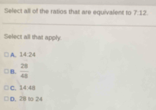 Select all of the ratios that are equivalent to 7:12. 
Select all that apply.
A. 14:24
B.  28/48 
C. 14:48
D. 28 to 24