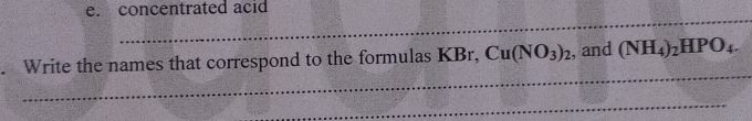 concentrated acid 
_ 
_ 
. Write the names that correspond to the formulas KBr, Cu(NO_3)_2 , and (NH_4)_2HPO_4. 
_