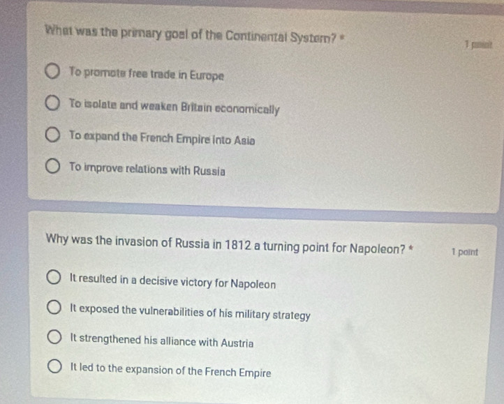 What was the primary goel of the Continental Systern? 1 pamint
To promote free trade in Europe
To isolate and weaken Britain economically
To expand the French Empire into Asia
To improve relations with Russia
Why was the invasion of Russia in 1812 a turning point for Napoleon? * 1 paint
It resulted in a decisive victory for Napoleon
It exposed the vulnerabilities of his military strategy
It strengthened his alliance with Austria
It led to the expansion of the French Empire