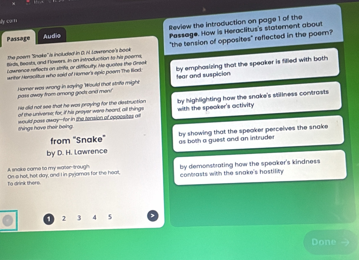 ItexC 
dy com 
Passage Audio Review the introduction on page 1 of the 
Passage. How is Heraclitus's statement about 
The poem "Snake" is included in D. H. Lawrence's book "the tension of opposites" reflected in the poem? 
Birds, Beasts, and Flowers. In an introduction to his poems, 
by emphasizing that the speaker is filled with both 
Lawrence reflects on strife, or difficulty. He quotes the Greek 
writer Heraclitus who said of Homer's epic poem The Iliad: 
Homer was wrong in saying 'Would that strife might fear and suspicion 
pass away from among gods and men!' 
He did not see that he was praying for the destruction 
by highlighting how the snake's stillness contrasts 
of the universe; for, if his prayer were heard, all things with the speaker's activity 
would pass away--for in the tension of opposites all 
things have their being. 
from “Snake” by showing that the speaker perceives the snake 
as both a guest and an intruder 
by D. H. Lawrence 
A snake came to my water-trough 
On a hot, hot day, and I in pyjamas for the heat, by demonstrating how the speaker's kindness 
To drink there. contrasts with the snake's hostility
1 2 3 4 5
Done