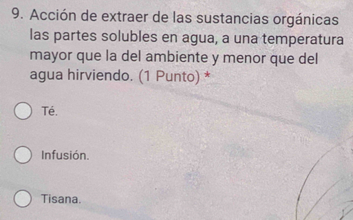 Acción de extraer de las sustancias orgánicas
las partes solubles en agua, a una temperatura
mayor que la del ambiente y menor que del
agua hirviendo. (1 Punto) *
Té.
Infusión.
Tisana.