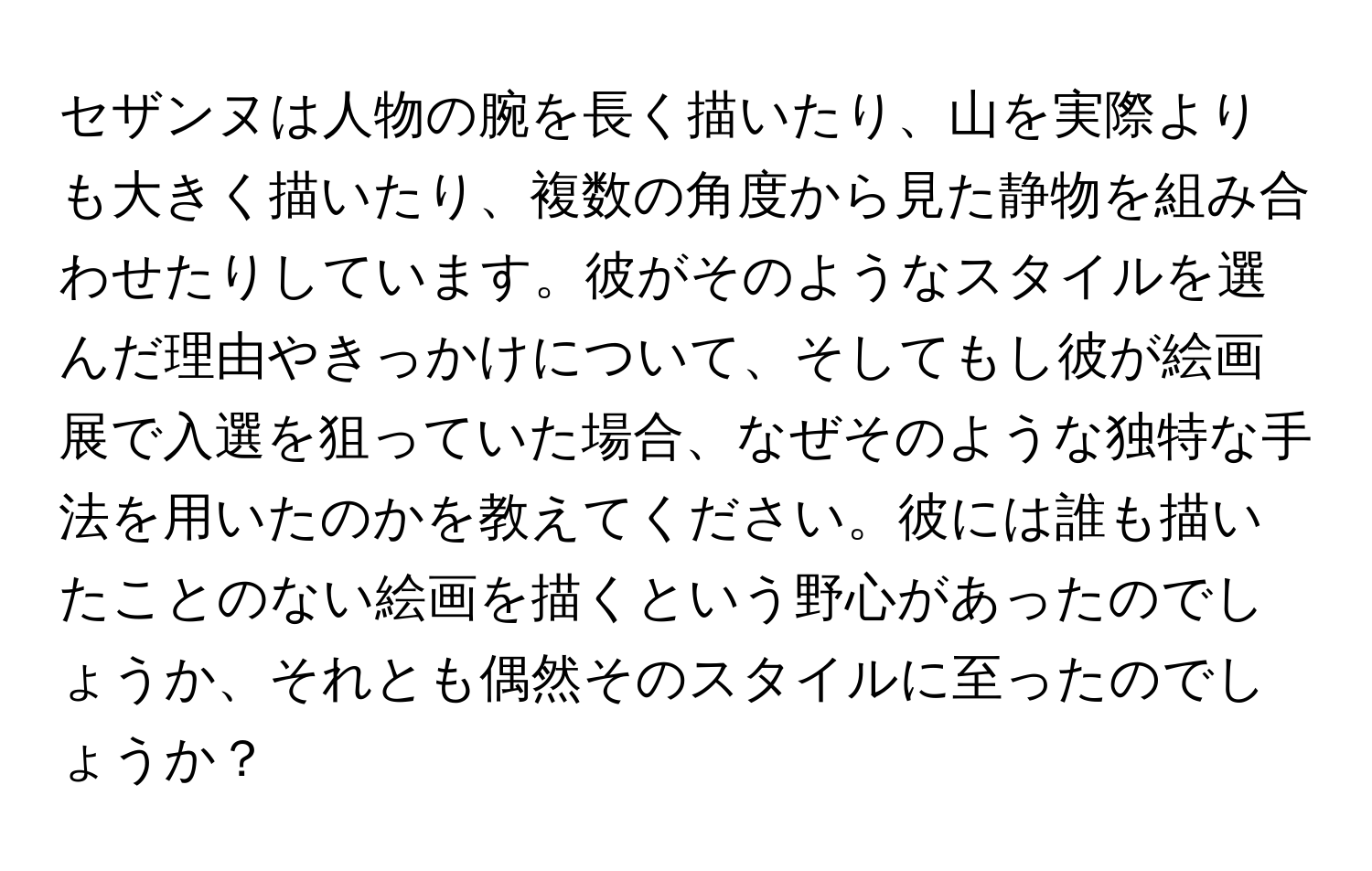 セザンヌは人物の腕を長く描いたり、山を実際よりも大きく描いたり、複数の角度から見た静物を組み合わせたりしています。彼がそのようなスタイルを選んだ理由やきっかけについて、そしてもし彼が絵画展で入選を狙っていた場合、なぜそのような独特な手法を用いたのかを教えてください。彼には誰も描いたことのない絵画を描くという野心があったのでしょうか、それとも偶然そのスタイルに至ったのでしょうか？