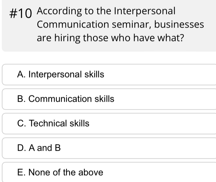 #10 According to the Interpersonal
Communication seminar, businesses
are hiring those who have what?
A. Interpersonal skills
B. Communication skills
C. Technical skills
D. A and B
E. None of the above