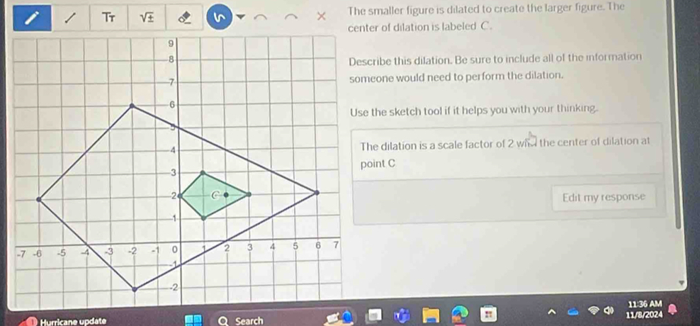 sqrt ±  The smaller figure is dilated to create the larger figure. The 
center of dilation is labeled C. 
Describe this dilation. Be sure to include all of the information 
someone would need to perform the dilation. 
Use the sketch tool if it helps you with your thinking. 
The dilation is a scale factor of 2 whh the center of dilation at 
Edit my response 
11:36 AM 
11/8/2024 
Hurricane update Search