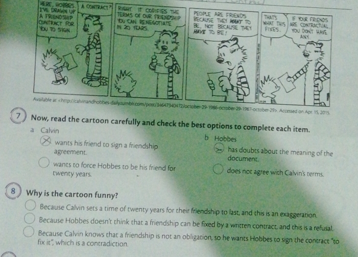 HERE, HOBBES A C
7 Now, read the cartoon carefully and check the best options to complete each item.
a Calvin b Hobbes
wants his friend to sign a friendship has doubts about the meaning of the
agreement. document.
wants to force Hobbes to be his friend for does not agree with Calvin's terms.
twenty years.
8 Why is the cartoon funny?
Because Calvin sets a time of twenty years for their friendship to last, and this is an exaggeration.
Because Hobbes doesn't think that a friendship can be fixed by a written contract, and this is a refusal.
Because Calvin knows that a friendship is not an obligation, so he wants Hobbes to sign the contract “to
fix it", which is a contradiction.