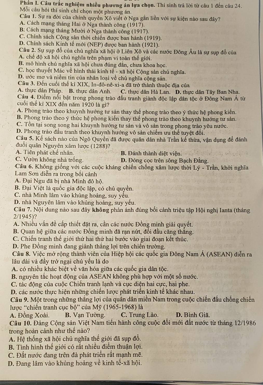 Phần I. Câu trắc nghiệm nhiều phương án lựa chọn. Thí sinh trả lời từ câu 1 đến câu 24.
Mỗi câu hỏi thí sinh chỉ chọn một phương án.
Câu 1. Sự ra đời của chính quyền Xô viết ở Nga gắn liền với sự kiện nào sau đây?
A. Cách mạng tháng Hai ở Nga thành công (1917).
B: Cách mạng tháng Mười ở Nga thành công (1917).
C. Chính sách Cộng sản thời chiến được ban hành (1919).
D. Chính sách Kinh tế mới (NEP) được ban hành (1921).
Câu 2. Sự sụp đổ của chủ nghĩa xã hội ở Liên Xô và các nước Đông Âu là sự sụp đổ của
A. chế độ xã hội chủ nghĩa trên phạm vi toàn thế giới.
B. mô hình chủ nghĩa xã hội chưa đúng đắn, chưa khoa học.
C. học thuyết Mác về hình thái kinh tế - xã hội Cộng sản chủ nghĩa.
D. ước mơ và niềm tin của nhân loại về chủ nghĩa cộng sản.
Câu 3. Đến cuối thế kỉ XIX, In-đô-nê-xi-a đã trở thành thuộc địa của
A. thực dân Pháp. B. thực dân Anh. C. thực dân Hà Lan. D. thực dân Tây Ban Nha.
Câu 4. Điểm nổi bật trong phong trào đấu tranh giành độc lập dân tộc ở Đông Nam Á từ
cuối thế kỉ XIX đến năm 1920 là gì?
A. Phong trào theo khuynh hướng tư sản thay thế phong trào theo ý thức hệ phong kiến.
B. Phong trào theo ý thức hệ phong kiến thay thế phong trào theo khuynh hướng tư sản.
C. Tồn tại song song hai khuynh hướng tư sản và vô sản trong phong trào yêu nước.
D. Phong trào đấu tranh theo khuynh hướng vô sản chiếm ưu thế tuyệt đối.
Câu 5. Kế sách nào của Ngô Quyền đã được quân dân nhà Trần kế thừa, vận dụng để đánh
đuổi quân Nguyên xâm lược (1288)?
A. Tiên phát chế nhân. B. Đánh thành diệt viện.
C. Vườn không nhà trống. D. Đóng cọc trên sông Bạch Đằng.
Câu 6. Không giống với các cuộc kháng chiến chống xâm lược thời Lý - Trần, khởi nghĩa
Lam Sơn diễn ra trong bối cảnh
A. Đại Ngu đã bị nhà Minh đô hộ.
B. Đại Việt là quốc gia độc lập, có chủ quyền.
C. nhà Minh lâm vào khủng hoảng, suy yều.
D. nhà Nguyên lâm vào khủng hoảng, suy yếu.
Câu 7. Nội dung nào sau đây không phản ánh đúng bối cảnh triệu tập Hội nghị Ianta (tháng
2/1945)?
A. Nhiều vấn đề cấp thiết đặt ra, cần các nước Đồng minh giải quyết.
B. Quan hệ giữa các nước Đồng minh đã rạn nứt, đổi đầu căng thắng.
C. Chiến tranh thế giới thứ hai thứ hai bước vào giai đoạn kết thúc.
D. Phe Đồng minh đang giành thắng lợi trên chiến trường.
Câu 8. Việc mở rộng thành viên của Hiệp hội các quốc gia Đông Nam Á (ASEAN) diễn ra
lâu dài và đầy trở ngại chủ yếu là do
A. có nhiều khác biệt về văn hóa giữa các quốc gia dân tộc.
B. nguyên tắc hoạt động của ASEAN không phù hợp với một số nước.
C. tác động của cuộc Chiến tranh lạnh và cục diện hai cực, hại phe.
D. các nước thực hiện những chiến lược phát triển kinh tế khác nhau.
Câu 9. Một trong những thắng lợi của quân dân miền Nam trong cuộc chiến đấu chống chiến
lược “chiến tranh cục bộ” của Mỹ (1965-1968) là
A. Đồng Xoài. B. Vạn Tường. C. Trung Lào. D. Bình Giã.
Câu 10. Đảng Cộng sản Việt Nam tiến hành công cuộc đổi mới đất nước từ tháng 12/1986
trong hoàn cảnh như thế nào?
A. Hệ thống xã hội chủ nghĩa thế giới đã sụp đổ.
B. Tình hình thế giới có rất nhiều điểm thuận lợi.
C. Đất nước đang trên đà phát triển rất mạnh mẽ.
D. Đang lâm vào khủng hoảng về kinh tế-xã hội.