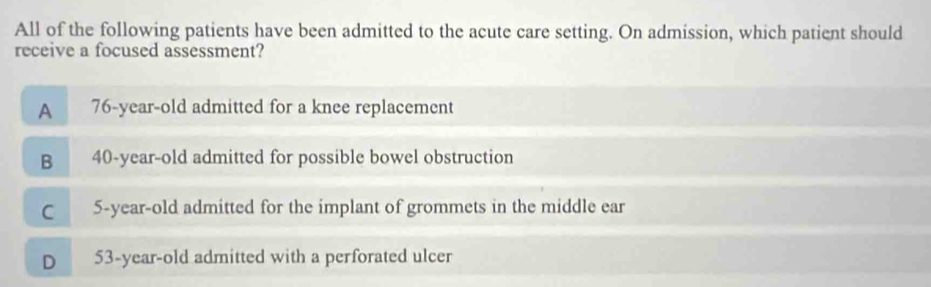 All of the following patients have been admitted to the acute care setting. On admission, which patient should
receive a focused assessment?
A 76-year-old admitted for a knee replacement
B 40-year-old admitted for possible bowel obstruction
C 5-year-old admitted for the implant of grommets in the middle ear
D 53-year-old admitted with a perforated ulcer