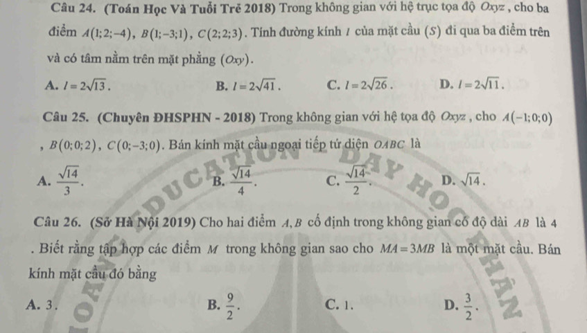 (Toán Học Và Tuổi Trě 2018) Trong không gian với hệ trục tọa độ Oxyz , cho ba
điểm A(1;2;-4), B(1;-3;1), C(2;2;3). Tính đường kính / của mặt cầu (S) đi qua ba điểm trên
và có tâm nằm trên mặt phẳng (Oxy).
A. l=2sqrt(13). B. l=2sqrt(41). C. l=2sqrt(26). D. l=2sqrt(11). 
Câu 25. (Chuyên ĐHSPHN - 2018) Trong không gian với hệ tọa độ Oxyz , cho A(-1;0;0)
, B(0;0;2), C(0;-3;0). Bán kính mặt cầu ngoại tiếp tứ diện 0ABC là
A.  sqrt(14)/3 . B.  sqrt(14)/4 . C.  sqrt(14)/2 . D. sqrt(14). 
Câu 26. (Sở Hà Nội 2019) Cho hai điểm A, B cố định trong không gian cổ độ dài AB là 4
. Biết rằng tập hợp các điểm M trong không gian sao cho MA=3MB là một mặt cầu. Bán
kính mặt cầu đó bằng
A. 3 .  9/2 . C. 1. D.  3/2 . 
B.