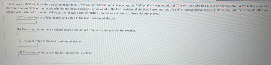 In a survey of 1000 eligible voters selected at random, it was found that 100 had a college degree. Additionally, it was found that 70% of those who had a college degree voted in the last presidential
election, whereas 50% of the people who did not have a college degree voted in the last presidential election. Assuming that the poll is representative of all eligible voters, find the probability that an
eligible voter selected at random will have the following characteristics. (Round your answers to three decimal places.)
(a) The voter had a college degree and voted in the last presidential election.
(b) The voter did not have a college degree and did not vote in the last presidential election.
(c) The voter voted in the last presidential election.
(d) The voter did not vote in the last presidential election.