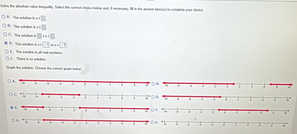 Solve the absolute value inequality. Select the correct choice below and, if necessary, fill in the answer box(es) to complete your choice.
A. The solution is x≤ □.
B. The solutian is x≥ □
C、 The solution is □ ≤ x≤ □
D. The solution is x ≥ |-1| x≤ -7
E. The solution is all real numbers.
F. There is no solution.
Graph the solution. Choose the correct graph below