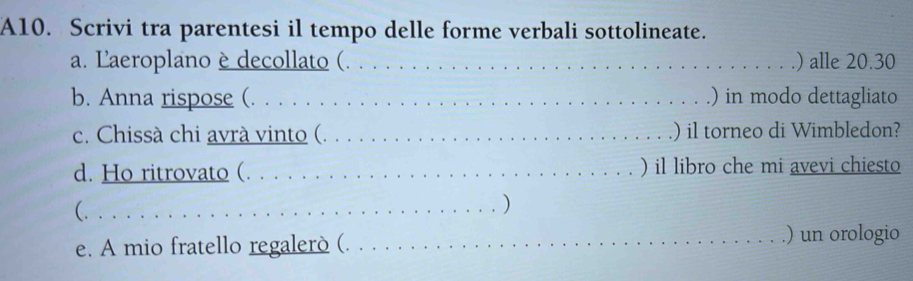 A10. Scrivi tra parentesi il tempo delle forme verbali sottolineate. 
a. Laeroplano èdecollato (. . . . . . . . . . . _) alle 20.30
b. Anna rispose (. . . . . . . . . . . . . . . . . . . . . . _) in modo dettagliato 
c. Chissà chi avrà vinto (. . . . . . . . . . . . . . . . . ) il torneo di Wimbledon? 
d. Ho ritrovato (. . . . . . . . . . . . . . . . . _) il libro che mi avevi chiesto 
(...............................) 
e. A mio fratello regalerò (. . ...... . . _.) un orologio