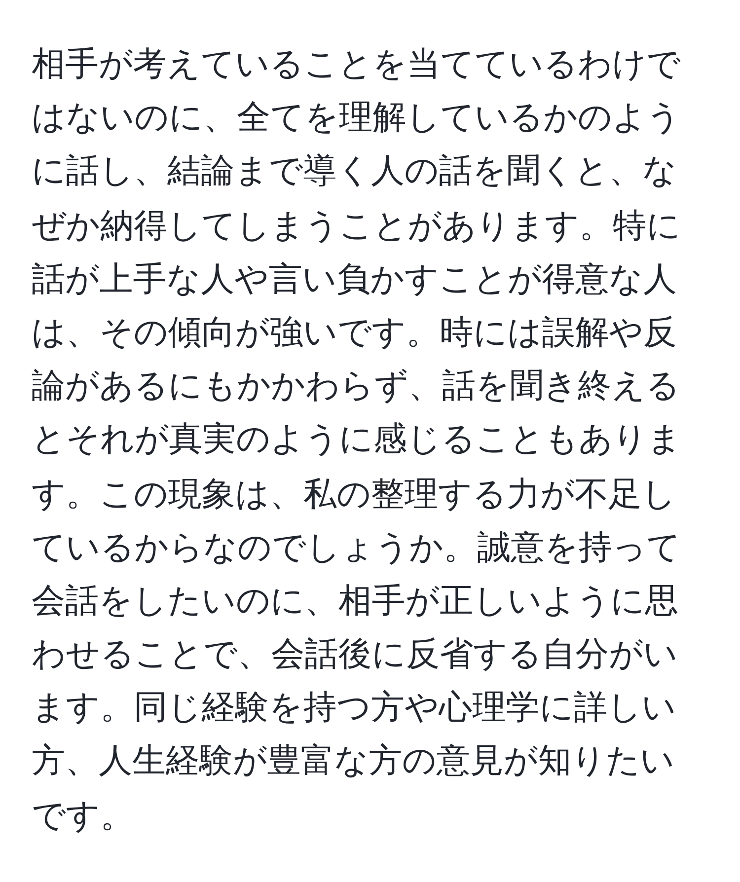 相手が考えていることを当てているわけではないのに、全てを理解しているかのように話し、結論まで導く人の話を聞くと、なぜか納得してしまうことがあります。特に話が上手な人や言い負かすことが得意な人は、その傾向が強いです。時には誤解や反論があるにもかかわらず、話を聞き終えるとそれが真実のように感じることもあります。この現象は、私の整理する力が不足しているからなのでしょうか。誠意を持って会話をしたいのに、相手が正しいように思わせることで、会話後に反省する自分がいます。同じ経験を持つ方や心理学に詳しい方、人生経験が豊富な方の意見が知りたいです。