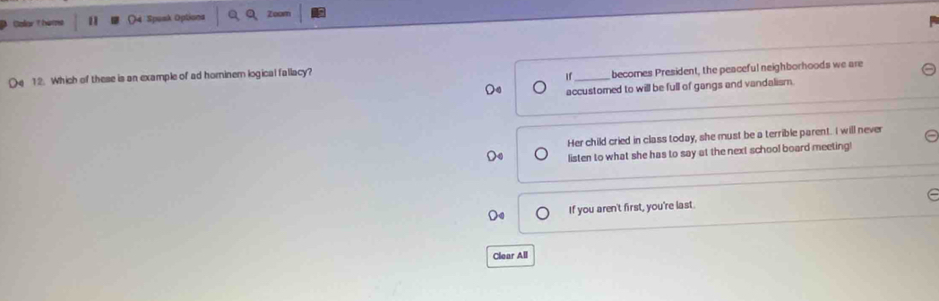 CalarThims 14 Spenk Optiona Zoam 
12. Which of these is an example of ad hominem logical fallacy? 
If becomes President, the peaceful neighborhoods we are 
Do accustored to will be full of gangs and vandalism. 
Her child cried in class today, she must be a terrible parent. I will neve 
listen to what she has to say at the next school board meeting! 
If you aren't first, you're last. 
Clear All