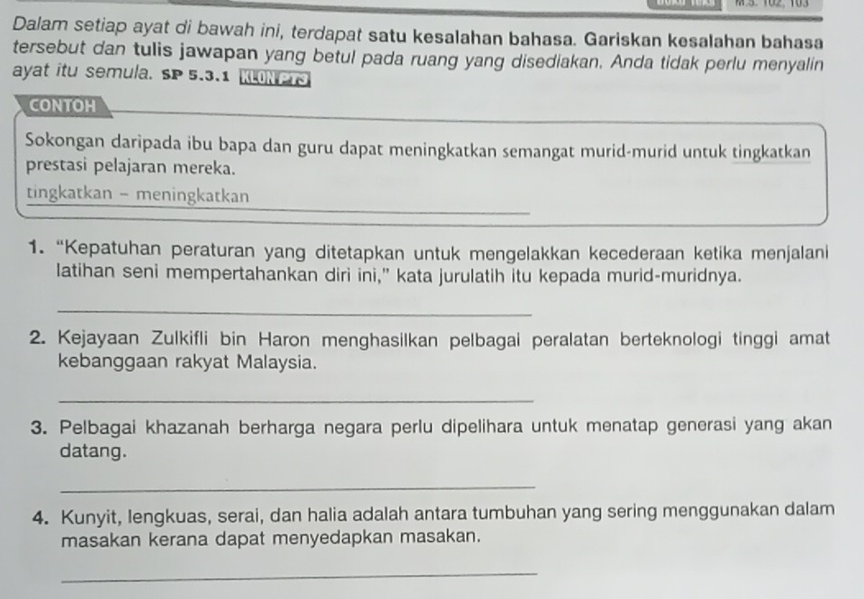 Dalam setiap ayat di bawah ini, terdapat satu kesalahan bahasa. Gariskan kesalahan bahasa 
tersebut dan tulis jawapan yang betul pada ruang yang disediakan. Anda tidak perlu menyalin 
ayat itu semula. SP 5.3.1 KLONPTS 
CONTOH 
Sokongan daripada ibu bapa dan guru dapat meningkatkan semangat murid-murid untuk tingkatkan 
prestasi pelajaran mereka. 
tingkatkan - meningkatkan 
1. “Kepatuhan peraturan yang ditetapkan untuk mengelakkan kecederaan ketika menjalani 
latihan seni mempertahankan diri ini,” kata jurulatih itu kepada murid-muridnya. 
_ 
2. Kejayaan Zulkifli bin Haron menghasilkan pelbagai peralatan berteknologi tinggi amat 
kebanggaan rakyat Malaysia. 
_ 
3. Pelbagai khazanah berharga negara perlu dipelihara untuk menatap generasi yang akan 
datang. 
_ 
4. Kunyit, lengkuas, serai, dan halia adalah antara tumbuhan yang sering menggunakan dalam 
masakan kerana dapat menyedapkan masakan. 
_