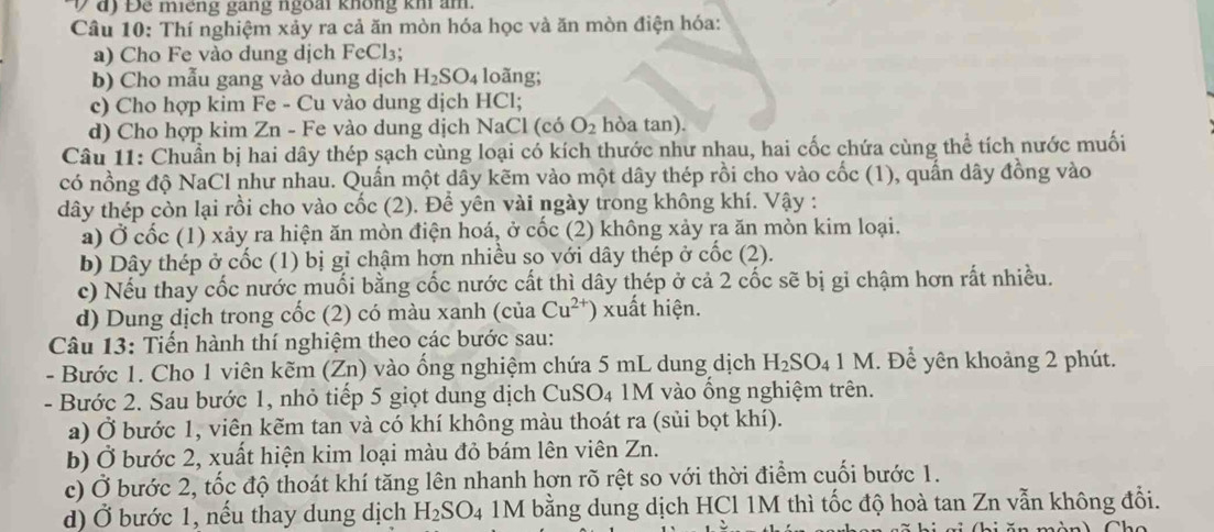 đ) Để miếng gang ngoài không kh ảm.
Câu 10: Thí nghiệm xảy ra cả ăn mòn hóa học và ăn mòn điện hóa:
a) Cho Fe vào dung dịch FeCl₃;
b) Cho mẫu gang vào dung dịch H_2SO_4 loãng;
c) Cho hợp kim Fe - Cu vào dung dịch HCl;
d) Cho hợp kim Zn - Fe vào dung dịch NaCl (có O_2 hòa tan).
Câu 11: Chuẩn bị hai dây thép sạch cùng loại có kích thước như nhau, hai cốc chứa cùng thể tích nước muối
có nồng độ NaCl như nhau. Quấn một dây kẽm vào một dây thép rồi cho vào cốc (1), quấn dây đồng vào
dây thép còn lại rồi cho vào cốc (2). Để yên vài ngày trong không khí. Vậy :
a) Ở cốc (1) xảy ra hiện ăn mòn điện hoá, ở cốc (2) không xảy ra ăn mòn kim loại.
b) Dây thép ở cốc (1) bị gỉ chậm hợn nhiều so với dây thép ở cốc (2).
c) Nếu thay cốc nước muối bằng cốc nước cất thì dây thép ở cả 2 cốc sẽ bị gi chậm hơn rất nhiều.
d) Dung dịch trong cốc (2) có màu xanh (của Cu^(2+) ) xuất hiện.
Câu 13: Tiến hành thí nghiệm theo các bước sau:
- Bước 1. Cho 1 viên kẽm (Zn) vào ổng nghiệm chứa 5 mL dung dịch H_2SO_4 1 M. Để yên khoảng 2 phút.
- Bước 2. Sau bước 1, nhỏ tiếp 5 giọt dung dịch CuSO₄ 1M vào ổng nghiệm trên.
a) Ở bước 1, viên kẽm tan và có khí không màu thoát ra (sủi bọt khí).
b) Ở bước 2, xuất hiện kim loại màu đỏ bám lên viên Zn.
c) Ở bước 2, tốc độ thoát khí tăng lên nhanh hơn rõ rệt so với thời điểm cuối bước 1.
d) Ở bước 1, nếu thay dung dịch H_2SO_4 1M bằng dung dịch HCl 1M thì tốc độ hoà tan Zn vẫn không đổi.