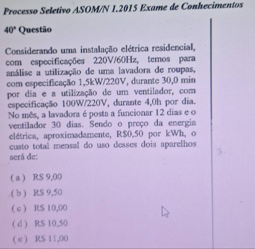 Processo Seletivo ASOM/N 1.2015 Exame de Conhecimentos
40^n Questão
Considerando uma instalação elétrica residencial,
com especificações 220V/60Hz, temos para
análise a utilização de uma lavadora de roupas,
com especificação 1,5kW/220V, durante 30,0 min
por dia e a utilização de um ventilador, com
especificação 100W/220V, durante 4,0h por dia.
No mês, a lavadora é posta a funcionar 12 dias e o
ventilador 30 dias. Sendo o preço da energia
elétrica, aproximadamente, R$0,50 por kWh, o
custo total mensal do uso desses dois aparelhos 
será de:
( a ) R$ 9,00
( b ) RS 9,50
( c ) R$ 10,00
( d ) R$ 10,50
( c ) RS 11,00