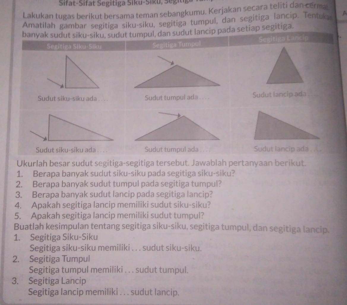 Sifat-Sifat Segitiga Siku-Siku, Segitig 
Lakukan tugas berikut bersama teman sebangkumu. Kerjakan secara teliti dan cerma 
Amatilah gambar segitiga siku-siku, segitiga tumpul, dan segitiga lancip. Tentuka a 
pada setiap segitiga. 
Ukurlah besar sudut segitiga-segitiga tersebut. Jawablah pertanyaan berikut. 
1. Berapa banyak sudut siku-siku pada segitiga siku-siku? 
2. Berapa banyak sudut tumpul pada segitiga tumpul? 
3. Berapa banyak sudut lancip pada segitiga lancip? 
4. Apakah segitiga lancip memiliki sudut siku-siku? 
5. Apakah segitiga lancip memiliki sudut tumpul? 
Buatlah kesimpulan tentang segitiga siku-siku, segitiga tumpul, dan segitiga lancip. 
1. Segitiga Siku-Siku 
Segitiga siku-siku memiliki . . . sudut siku-siku. 
2. Segitiga Tumpul 
Segitiga tumpul memiliki . . . sudut tumpul. 
3. Segitiga Lancip 
Segitiga lancip memiliki . . . sudut lancip.