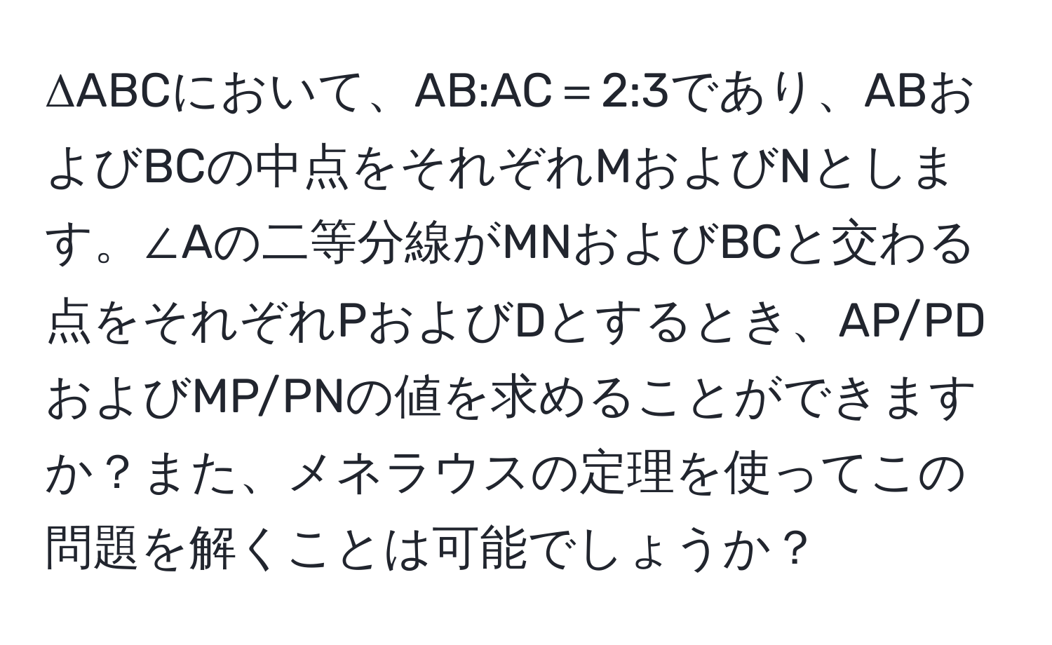 ΔABCにおいて、AB:AC＝2:3であり、ABおよびBCの中点をそれぞれMおよびNとします。∠Aの二等分線がMNおよびBCと交わる点をそれぞれPおよびDとするとき、AP/PDおよびMP/PNの値を求めることができますか？また、メネラウスの定理を使ってこの問題を解くことは可能でしょうか？