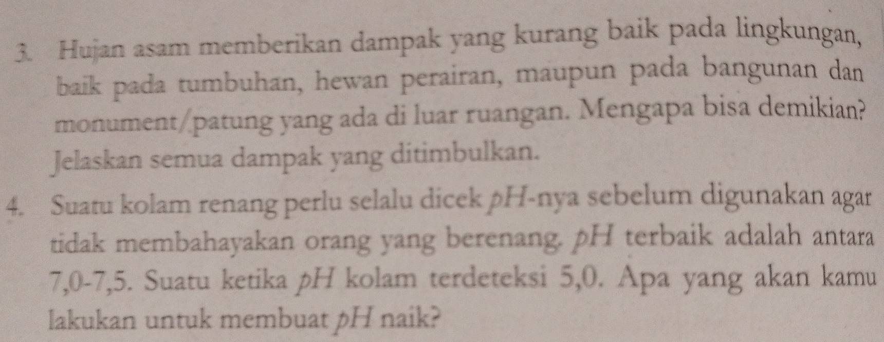 Hujan asam memberikan dampak yang kurang baik pada lingkungan, 
baik pada tumbuhan, hewan perairan, maupun pada bangunan dan 
monument/patung yang ada di luar ruangan. Mengapa bisa demikian? 
Jelaskan semua dampak yang ditimbulkan. 
4. Suatu kolam renang perlu selalu dicek pH-nya sebelum digunakan agar 
tidak membahayakan orang yang berenang. pH terbaik adalah antara
7, 0 - 7, 5. Suatu ketika pH kolam terdeteksi 5, 0. Apa yang akan kamu 
lakukan untuk membuat pH naik?