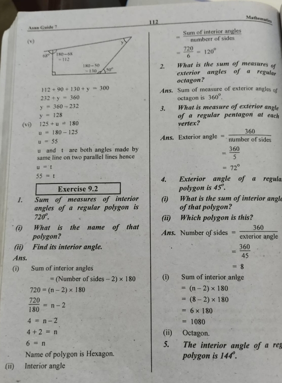 Mathematics
Asan Guide ? 112
Sum of interior angles
(v)
= 720/6 =120°
2. What is the sum of measures of
exterior angles of a regular
octagon?
112+90+130+y=300 Ans. Sum of measure of exterior angles of
232+y=360 octagon is 360°.
y=360-232 3. What is measure of exterior angle
y=128 of a regular pentagon at each 
(vi) 125+u=180 vertex?
u=180-125
u=55
Ans. Exterior angle = 360/numberofsides 
u and t are both angles made by
same line on two parallel lines hence
= 360/5 
u=t
=72°
55=t
4. Exterior angle of a regula
Exercise 9.2 polygon is 45°.
1. Sum of measures of interior (i) What is the sum of interior angle
angles of a regular polygon is of that polygon?
720°. (ii) Which polygon is this?
(i) What is the name of that Ans. Number of sides = 360/exteriorangle 
polygon?
(ii) Find its interior angle.
Ans.
= 360/45 
(i) Sum of interior angles
=8
= (Number of sides -2)* 180 (i) Sum of interior anlge
720=(n-2)* 180
=(n-2)* 180
 720/180 =n-2
=(8-2)* 180
=6* 180
4=n-2
=1080
4+2=n (ii) Octagon.
6=n 5. The interior angle of a reg
Name of polygon is Hexagon. polygon is 144°.
(ii) Interior angle