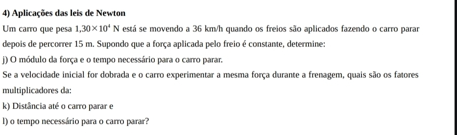 Aplicações das leis de Newton 
Um carro que pesa 1,30* 10^4N está se movendo a 36 km/h quando os freios são aplicados fazendo o carro parar 
depois de percorrer 15 m. Supondo que a força aplicada pelo freio é constante, determine: 
j) O módulo da força e o tempo necessário para o carro parar. 
Se a velocidade inicial for dobrada e o carro experimentar a mesma força durante a frenagem, quais são os fatores 
multiplicadores da: 
k) Distância até o carro parar e 
l) o tempo necessário para o carro parar?