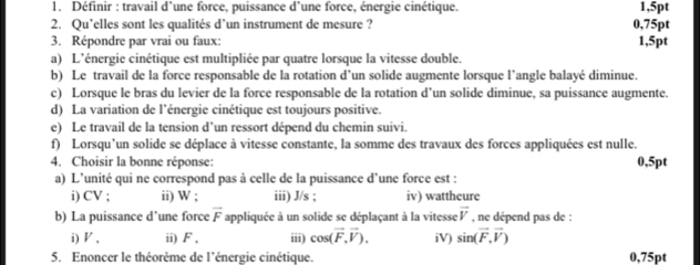 Définir : travail d’une force, puissance d’une force, énergie cinétique. 1,5pt
2. Qu’elles sont les qualités d’un instrument de mesure ? 0,75pt
3. Répondre par vrai ou faux: 1,5pt
a) L'énergie cinétique est multipliée par quatre lorsque la vitesse double. 
b) Le travail de la force responsable de la rotation d’un solide augmente lorsque l’angle balayé diminue. 
c) Lorsque le bras du levier de la force responsable de la rotation d’un solide diminue, sa puissance augmente. 
d) La variation de l’énergie cinétique est toujours positive. 
e) Le travail de la tension d’un ressort dépend du chemin suivi. 
f) Lorsqu'un solide se déplace à vitesse constante, la somme des travaux des forces appliquées est nulle. 
4. Choisir la bonne réponse: 0,5pt
a) L’unité qui ne correspond pas à celle de la puissance d’une force est : 
i) CV ; ii) W; iii) J/s; iv) wattheure 
b) La puissance d’une force overline F appliquée à un solide se déplaçant à la vitesse vector V , ne dépend pas de : 
i) ◤ , ii) F , iii) cos (vector F,vector V). iV) sin (vector F,vector V)
5. Enoncer le théorème de l'énergie cinétique. 0,75pt