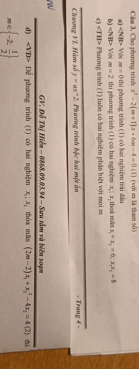 Cho phương trình x^2-2(m+1)x+6m-4=0(1) (với m là tham số) 
a) ∠ NB>V ới m=0 thì phương trình (1) có hai nghiệm trái dấu 
b) ∠ NB>V Với m=2 thì phương trình (1) có hai nghiệm x_1;x_2 thoả mãn x_1+x_2=6; x_1x_2=8
c) Phương trình (1) luôn có hai nghiệm phân biệt với mọi m 
Chương VI. Hàm số y=ax^(wedge)2. 2. Phương trình bậc hai một ẩn - Trang 4 - 
GV. Đỗ Thị Hiền - 0868.09.0 3.94- - Sưu tầm và biên soạn 
d) Để phương trình (1) có hai nghiệm x_1; x_2 thỏa mãn (2m-2)x_1+x_2^(2-4x_2)=4(2) thì
m∈  -2; 1/2 