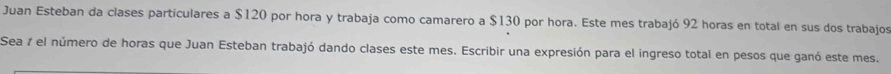 Juan Esteban da clases particulares a $120 por hora y trabaja como camarero a $130 por hora. Este mes trabajó 92 horas en total en sus dos trabajos 
Sea 7 el número de horas que Juan Esteban trabajó dando clases este mes. Escribir una expresión para el ingreso total en pesos que ganó este mes.