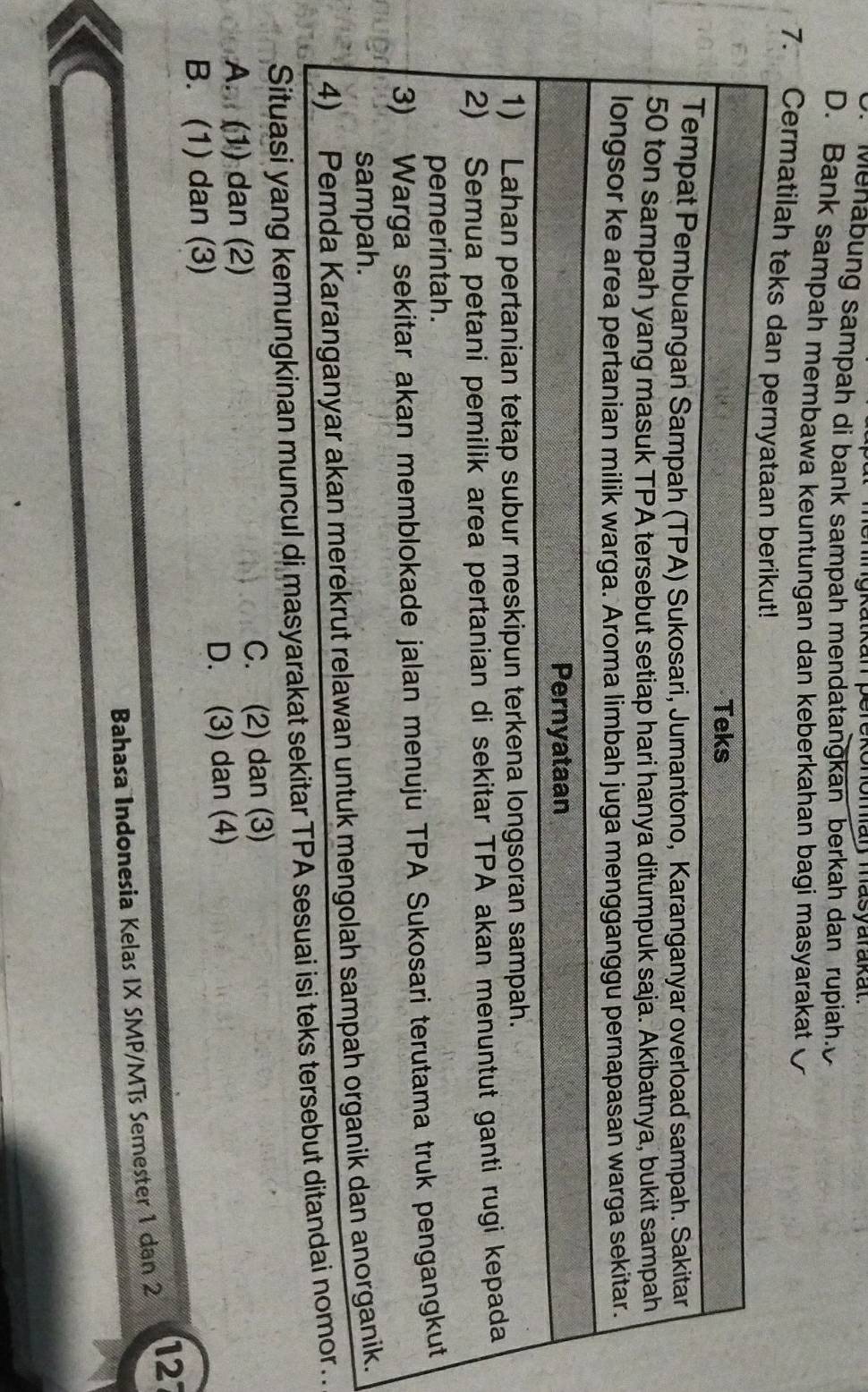 ehingkatkan perekonomar masyarakat
Menabung sampah di bank sampah mendatangkan berkah dan rupiah.
D. Bank sampah membawa keuntungan dan keberkahan bagi masyarakat
7. Cermatilah tek
.
Situasi yang kemungkinan .
A. (1) dan (2) C. (2) dan (3)
B. (1) dan (3) D. (3) dan (4)
Bahasa Indonesia Kelas IX SMP/MTs Semester 1 dan 2 127