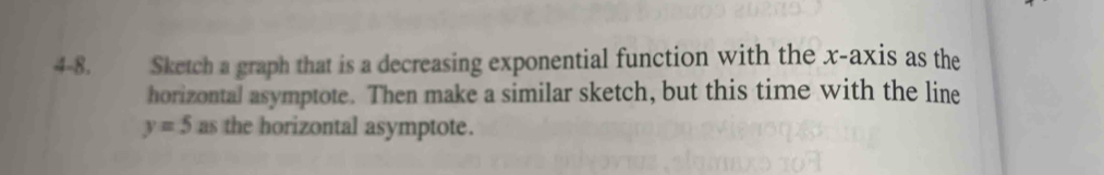 4-8. Sketch a graph that is a decreasing exponential function with the x-axis as the 
horizontal asymptote. Then make a similar sketch, but this time with the line
y=5 as the horizontal asymptote.