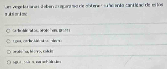 Los vegetarianos deben asegurarse de obtener suficiente cantidad de estos
nutrientes:
carbohidratos, proteínas, grasas
agua, carbohidratos, hierro
proteína, hierro, calcio
agua, calcio. carbohidratos