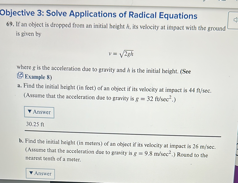 Objective 3: Solve Applications of Radical Equations 
69. If an object is dropped from an initial height h, its velocity at impact with the ground 
is given by
v=sqrt(2gh)
where g is the acceleration due to gravity and h is the initial height. (See 
Example 8) 
a. Find the initial height (in feet) of an object if its velocity at impact is 44 ft/sec. 
(Assume that the acceleration due to gravity is g=32ft/sec^2.)
Answer
30.25 ft
b. Find the initial height (in meters) of an object if its velocity at impact is 26 m/sec. 
(Assume that the acceleration due to gravity is g=9.8m/sec^2.) Round to the 
nearest tenth of a meter. 
Answer