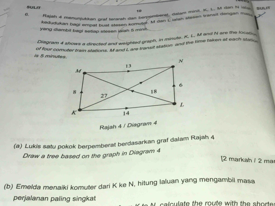 SULIT 
10 
6. 
Rajah 4 menunjukkan graf terarah dan berpemberat. dalam minit. K, L, M dan N iala SULIT 
kedudukan bagi empat buat stesen komuter. M dan L ialah stesen transit dengan mas, y
yang diambil bagi setiap stesen ialah 5 minit. 
Diagram 4 shows a directed and weighted graph, in minute. K, L, M and N are the location 
of four comuter train stations. M and L are transit station and the time taken at each station 
is 5 minutes. 
Rajah 4 / Diagram 4 
(a) Lukis satu pokok berpemberat berdasarkan graf dalam Rajah 4 
Draw a tree based on the graph in Diagram 4 
[2 markah / 2 ma 
(b) Emelda menaiki komuter dari K ke N, hitung laluan yang mengambil masa 
perjalanan paling singkat
N calculate the route with the shorte