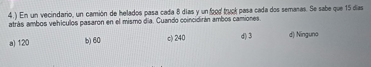 4.) En un vecindario, un camión de helados pasa cada 8 días y un food truck pasa cada dos semanas. Se sabe que 15 días
atrás ambos vehículos pasaron en el mismo día. Cuando coincidirán ambos camiones.
a) 120 b) 60
c) 240 d) 3 d) Ninguno