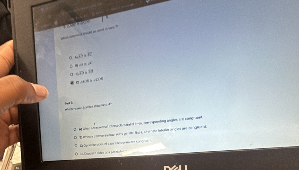 3 Δ 480 ± 4c1
which serment should bs used at step 7?
overline AD overline BC
∠ 1 ∠ C
C overline BD overline BD
D ∠ ADB ∠ CDB
Part B
Which reason justifies statement 4?
A) When a transversal intersects parallel lines, corresponding angles are congruent.
B) When a transversal intersects parallel lines, alternate interior angles are congruent.
C) Opposite sides of a parallelogram are congruent.
D) Opposite sides of a parallelogram