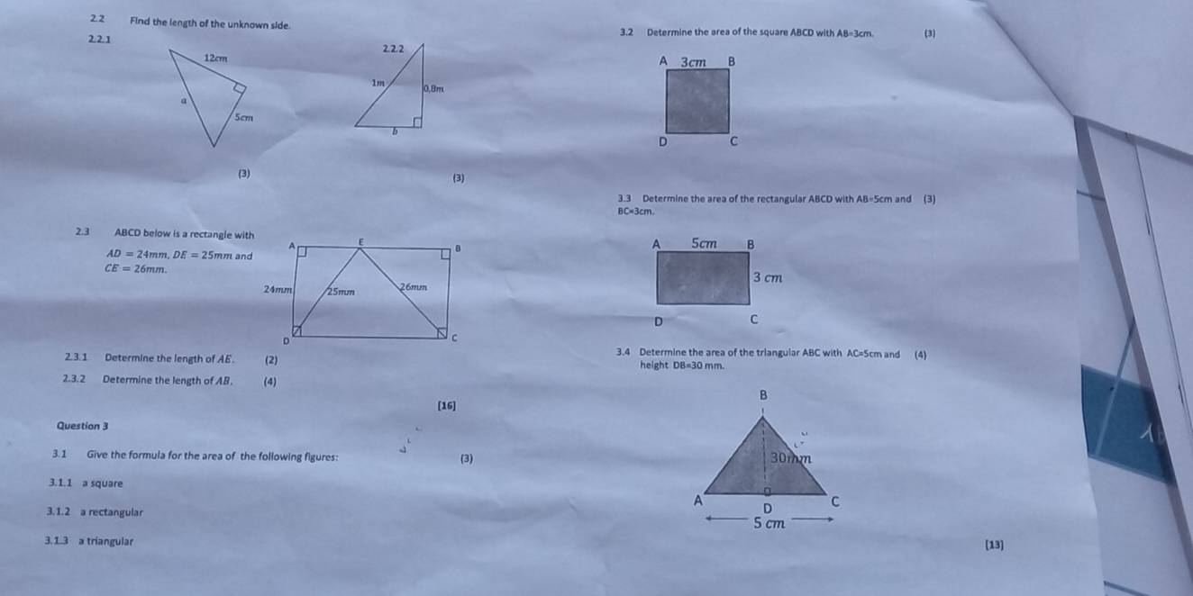 Find the length of the unknown side. 3.2 Determine the area of the square ABCD with AB=3cm. (3) 
2.2.1 
(3) (3) 
3.3 Determine the area of the rectangular ABCD with AB=5cm and (3)
BC=3cm. 
2.3 ABCD below is a rectangle wit
AD=24mm, DE=25mmand
CE=26mm. 
3.4 Determine the area of the triangular ABC with AC=5cm and (4) 
2.3.1 Determine the length of AE. (2) height DB=30 mm. 
2.3.2 Determine the length of AB. (4) 
[16] 
Question 3 
3.1 Give the formula for the area of the following figures: (3) 
3.1.1 a square 
3.1.2 a rectangular 
3.1.3 a triangular [13]