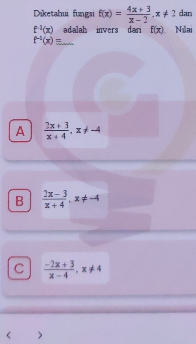 Diketahui fungsi f(x)= (4x+3)/x-2 , x!= 2 dan
f^(-1)(x) adalah invers dari f(x). Nilai
f^(-1)(x)=
A  (2x+3)/x+4 , x!= -4
B  (2x-3)/x+4 , x!= -4
C  (-2x+3)/x-4 , x!= 4