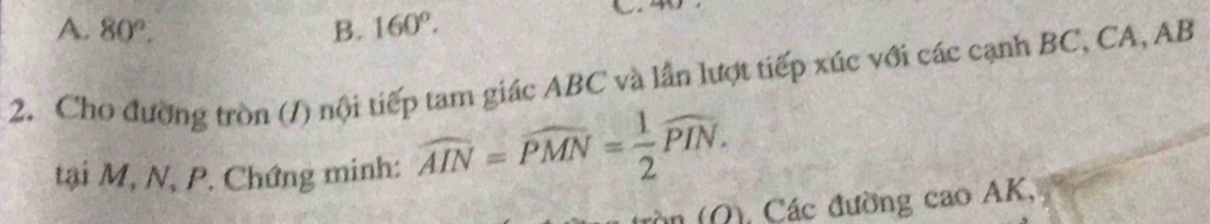 A. 80°. B. 160°. 
2. Cho đường tròn (/) nội tiếp tam giác ABC và lần lượt tiếp xúc với các cạnh BC, CA, AB
tại M, N, P. Chứng minh: widehat AIN=widehat PMN= 1/2 widehat PIN. 
in (Ω), Các đường cao AK,