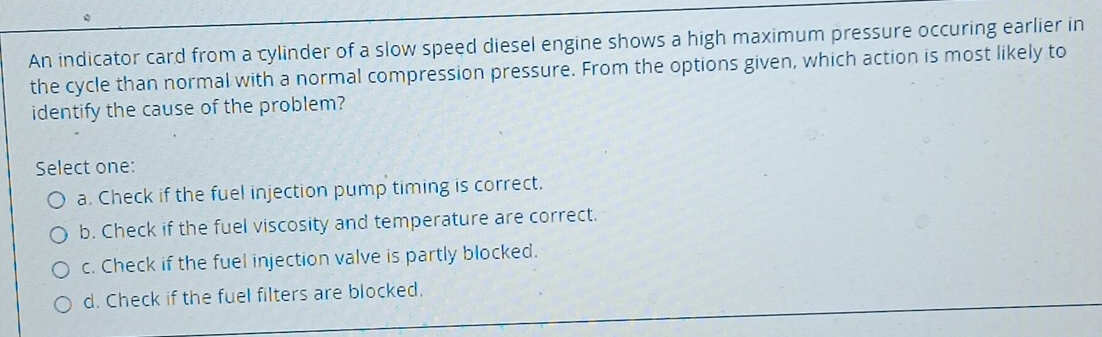 An indicator card from a cylinder of a slow speed diesel engine shows a high maximum pressure occuring earlier in
the cycle than normal with a normal compression pressure. From the options given, which action is most likely to
identify the cause of the problem?
Select one:
a. Check if the fuel injection pump timing is correct.
b. Check if the fuel viscosity and temperature are correct.
c. Check if the fuel injection valve is partly blocked.
d. Check if the fuel filters are blocked.